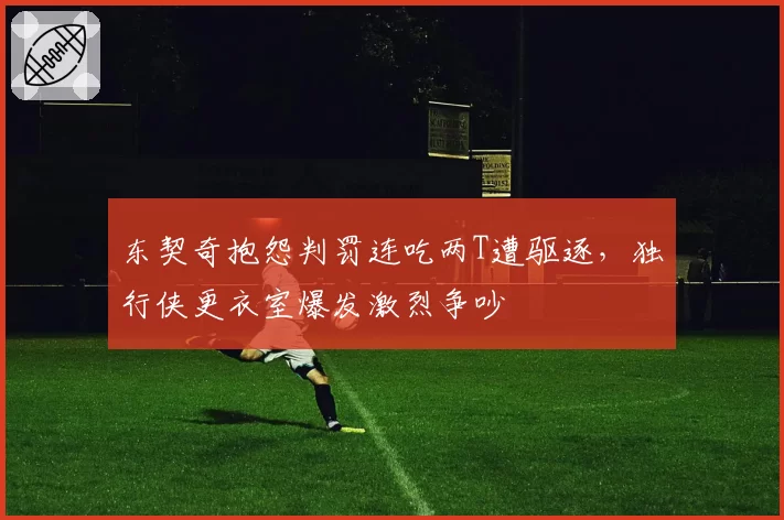东契奇抱怨判罚连吃两T遭驱逐,独行侠更衣室爆发激烈争吵