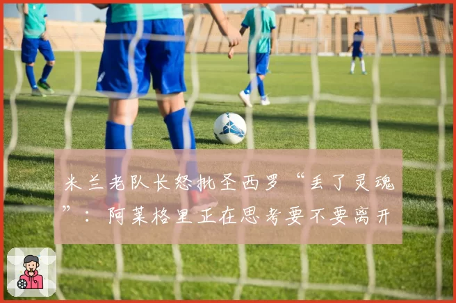 米兰老队长怒批圣西罗“丢了灵魂”：阿莱格里正在思考要不要离开