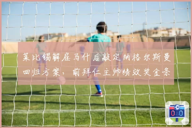 莱比锡解雇马什后敲定纳格尔斯曼回归方案，前拜仁主帅绩效奖金条款已在草拟阶段