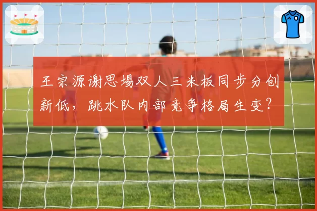王宗源谢思埸双人三米板同步分创新低，跳水队内部竞争格局生变？