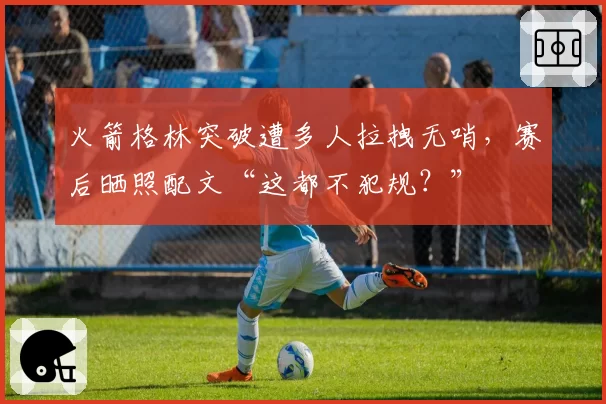 火箭格林突破遭多人拉拽无哨，赛后晒照配文“这都不犯规？”