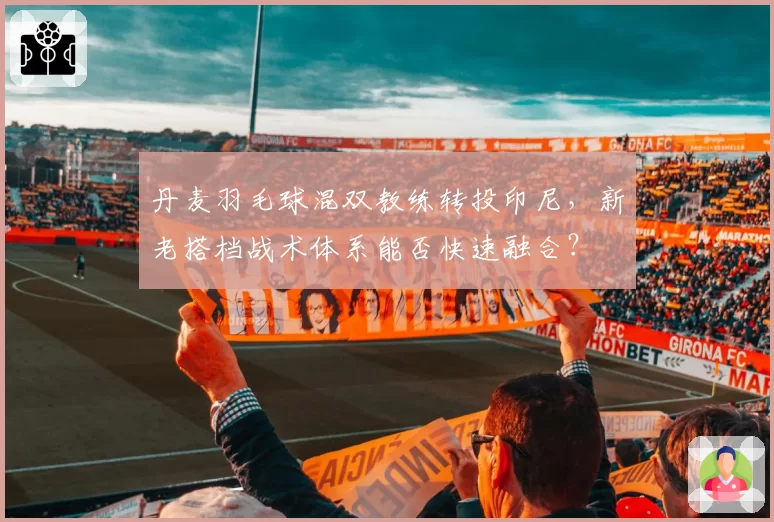 丹麦羽毛球混双教练转投印尼，新老搭档战术体系能否快速融合？