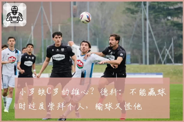 小罗缺C罗的雄心?德科:不能赢球时过度崇拜个人,输球又怪他