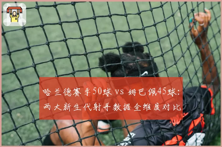 哈兰德赛季50球 vs 姆巴佩45球:两大新生代射手数据全维度对比