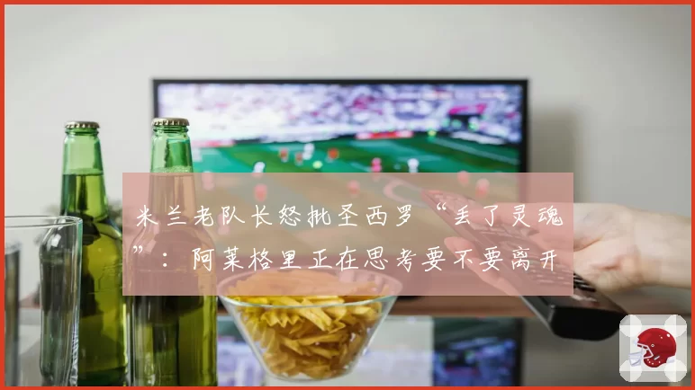 米兰老队长怒批圣西罗“丢了灵魂”：阿莱格里正在思考要不要离开
