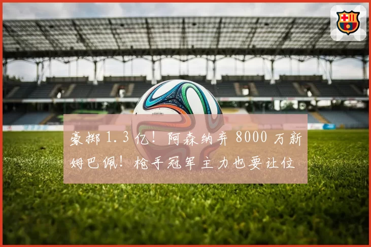 豪掷 1.3 亿！阿森纳弃 8000 万新姆巴佩！枪手冠军主力也要让位