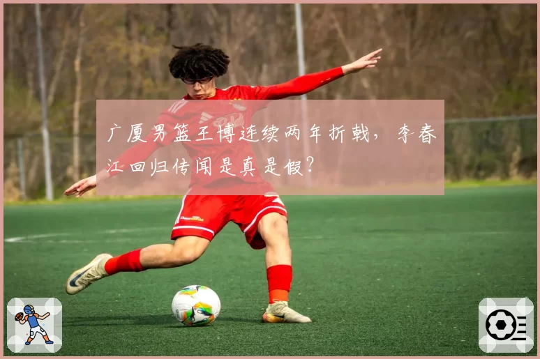 广厦男篮王博连续两年折戟,李春江回归传闻是真是假?