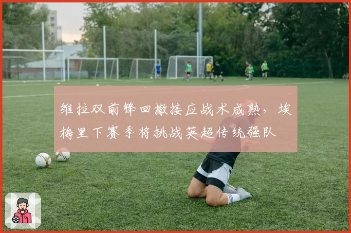 维拉双前锋回撤接应战术成熟,埃梅里下赛季将挑战英超传统强队