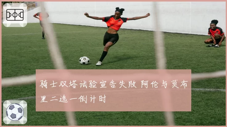 骑士双塔试验宣告失败 阿伦与莫布里二选一倒计时