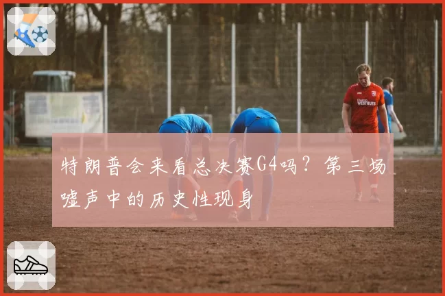 特朗普会来看总决赛G4吗?第三场嘘声中的历史性现身