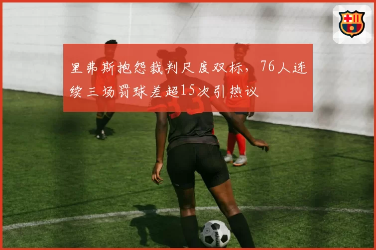 里弗斯抱怨裁判尺度双标,76人连续三场罚球差超15次引热议
