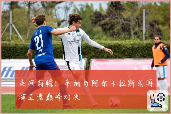 美网前瞻：辛纳与阿尔卡拉斯或再演五盘巅峰对决