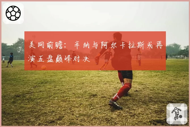 美网前瞻:辛纳与阿尔卡拉斯或再演五盘巅峰对决
