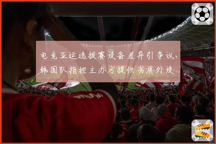 电竞亚运选拔赛设备差异引争议,韩国队指控主办方提供劣质外设