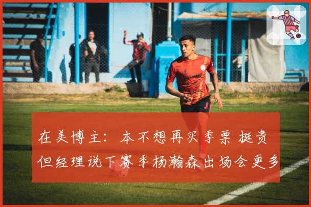 在美博主:本不想再买季票 挺贵 但经理说下赛季杨瀚森出场会更多