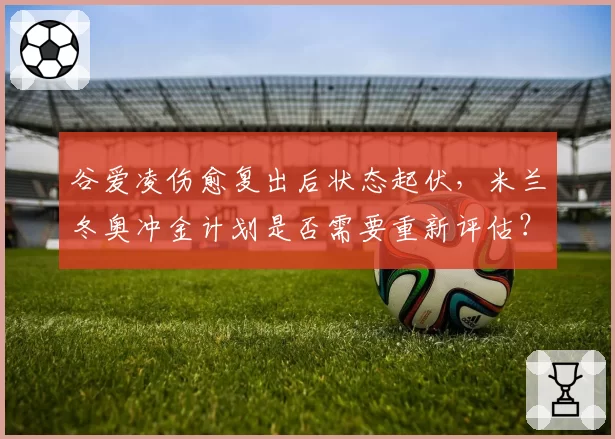谷爱凌伤愈复出后状态起伏，米兰冬奥冲金计划是否需要重新评估？