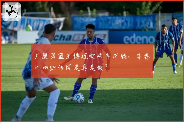 广厦男篮王博连续两年折戟,李春江回归传闻是真是假?