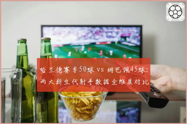 哈兰德赛季50球 vs 姆巴佩45球:两大新生代射手数据全维度对比