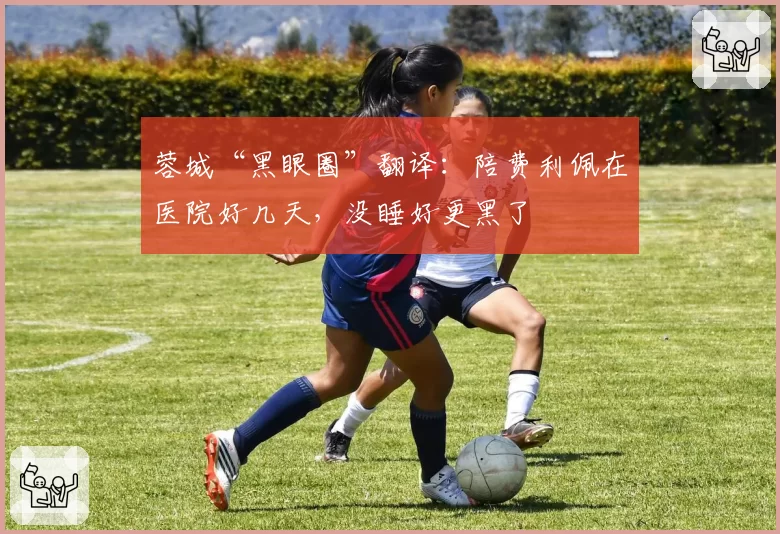 蓉城“黑眼圈”翻译:陪费利佩在医院好几天,没睡好更黑了