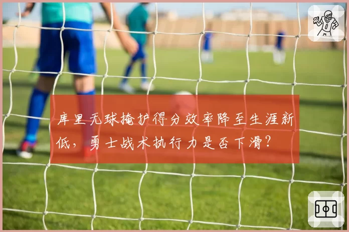 库里无球掩护得分效率降至生涯新低,勇士战术执行力是否下滑?