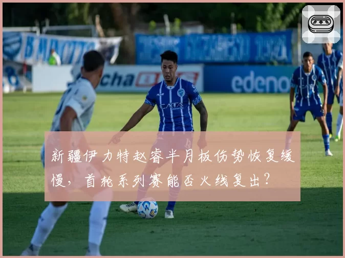 新疆伊力特赵睿半月板伤势恢复缓慢，首轮系列赛能否火线复出？