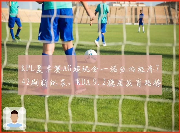 KPL夏季赛AG超玩会一诺分均经济742刷新纪录，KDA 9.2稳居发育路榜首