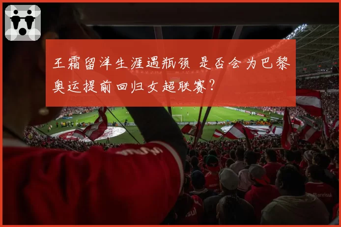 王霜留洋生涯遇瓶颈 是否会为巴黎奥运提前回归女超联赛？