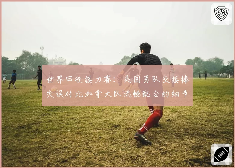 世界田径接力赛：美国男队交接棒失误对比加拿大队流畅配合的细节复盘