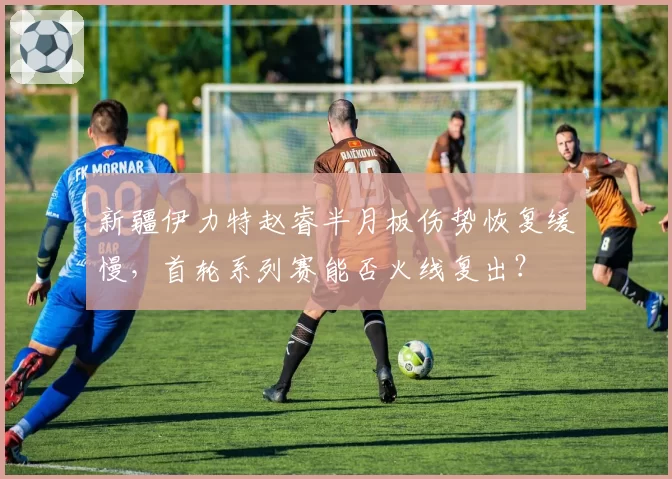 新疆伊力特赵睿半月板伤势恢复缓慢，首轮系列赛能否火线复出？