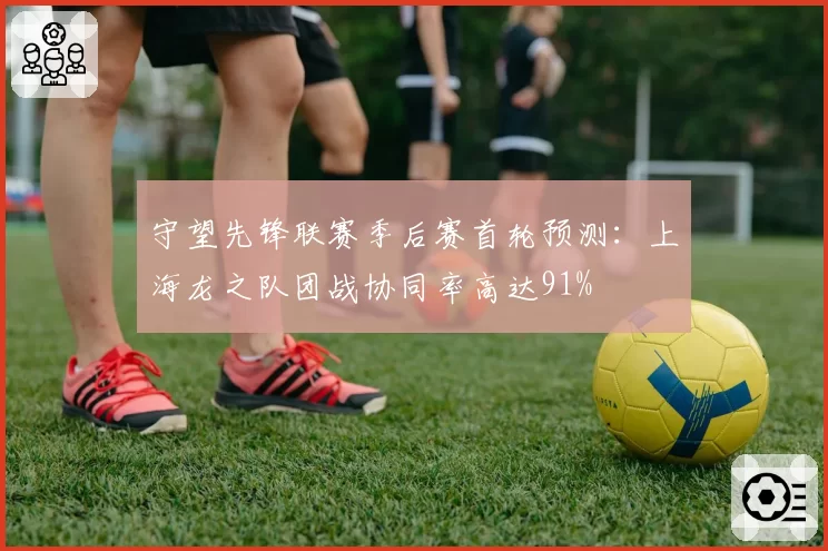 守望先锋联赛季后赛首轮预测：上海龙之队团战协同率高达91%