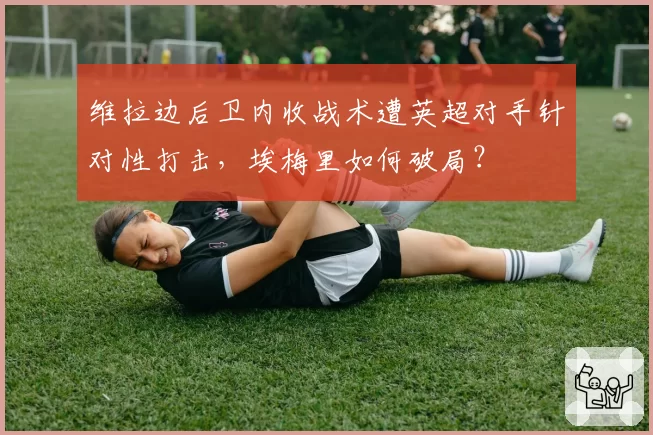 维拉边后卫内收战术遭英超对手针对性打击,埃梅里如何破局?