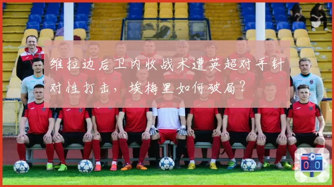 维拉边后卫内收战术遭英超对手针对性打击,埃梅里如何破局?