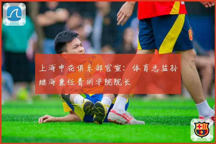 上海申花俱乐部官宣:体育总监孙继海兼任青训学院院长